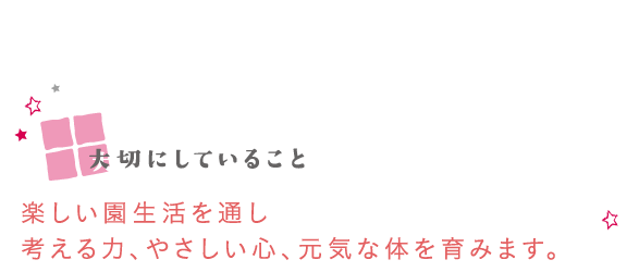 大切にしていること　楽しい園生活を通し考える力、やさしい心、元気な体を育みます。